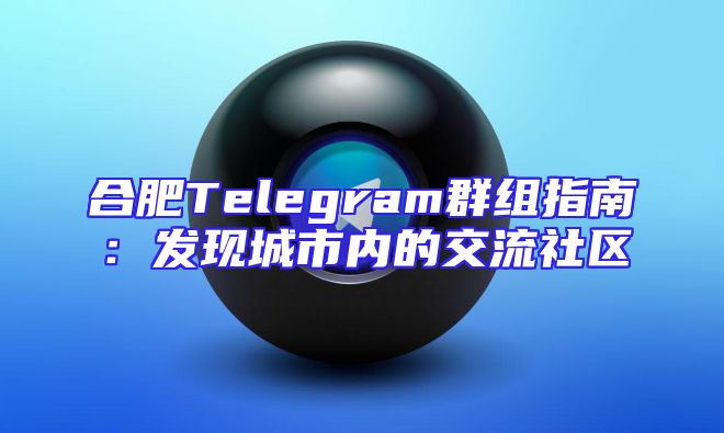 合肥Telegram群组指南：发现城市内的交流社区