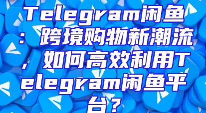Telegram闲鱼：跨境购物新潮流，如何高效利用Telegram闲鱼平台？