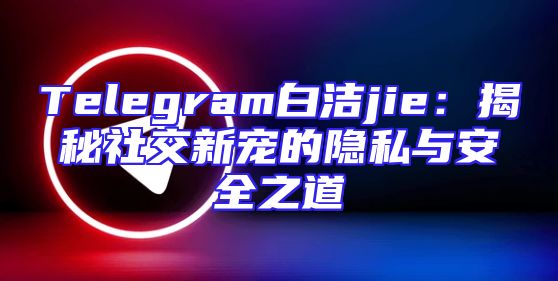 Telegram白洁jie：揭秘社交新宠的隐私与安全之道