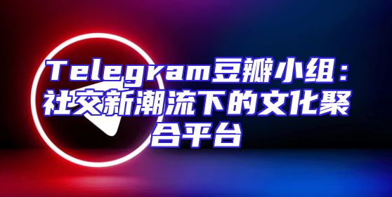 Telegram豆瓣小组：社交新潮流下的文化聚合平台