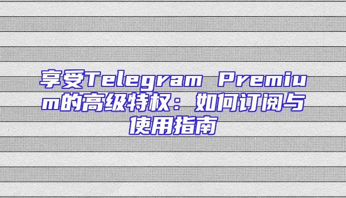 享受Telegram Premium的高级特权：如何订阅与使用指南