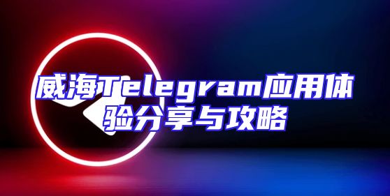 威海Telegram应用体验分享与攻略
