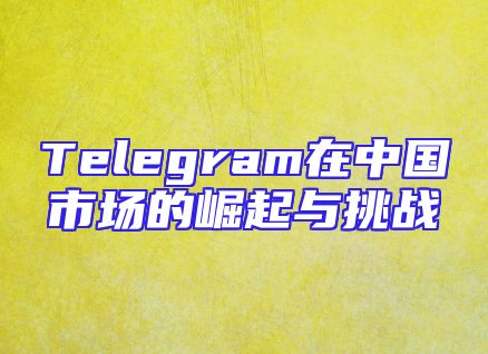 Telegram在中国市场的崛起与挑战