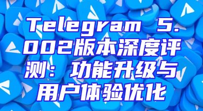 Telegram 5.002版本深度评测：功能升级与用户体验优化