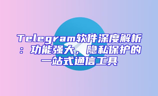 Telegram软件深度解析：功能强大，隐私保护的一站式通信工具