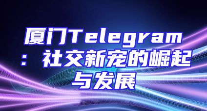 厦门Telegram：社交新宠的崛起与发展
