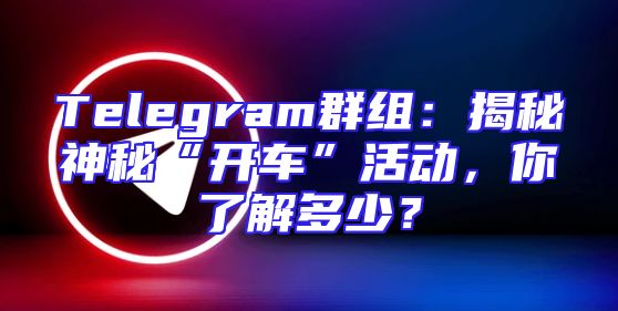Telegram群组：揭秘神秘“开车”活动，你了解多少？
