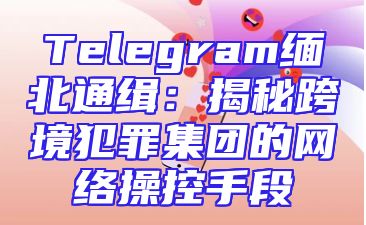 Telegram缅北通缉：揭秘跨境犯罪集团的网络操控手段