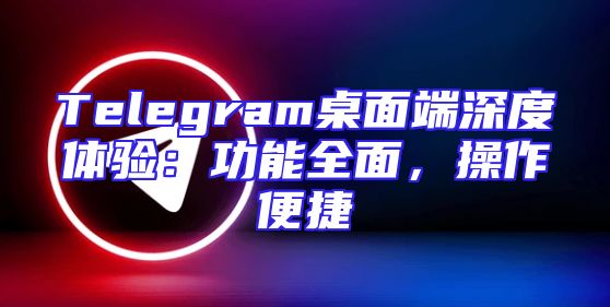 Telegram桌面端深度体验：功能全面，操作便捷