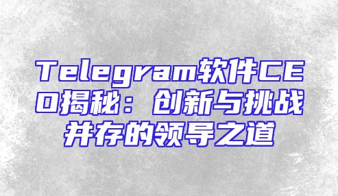 Telegram软件CEO揭秘：创新与挑战并存的领导之道