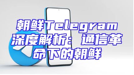 朝鲜Telegram深度解析：通信革命下的朝鲜