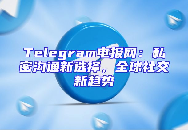 Telegram电报网：私密沟通新选择，全球社交新趋势