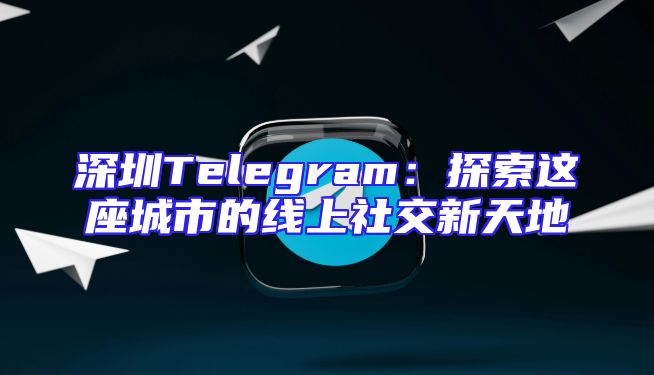 深圳Telegram：探索这座城市的线上社交新天地