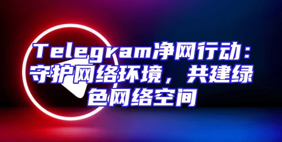 Telegram净网行动：守护网络环境，共建绿色网络空间