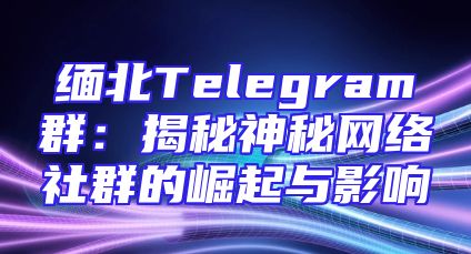 缅北Telegram群：揭秘神秘网络社群的崛起与影响