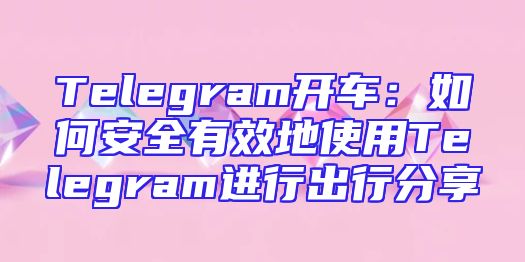 Telegram开车：如何安全有效地使用Telegram进行出行分享
