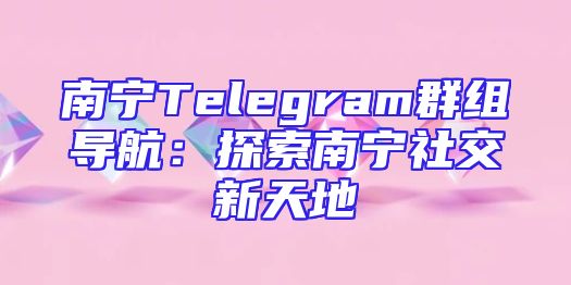 南宁Telegram群组导航：探索南宁社交新天地