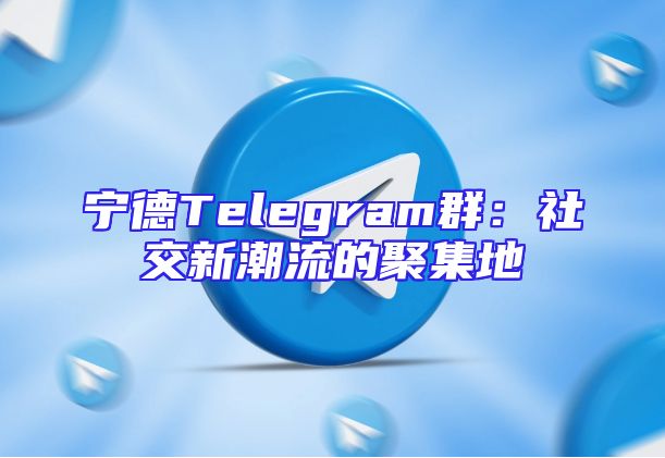 宁德Telegram群：社交新潮流的聚集地