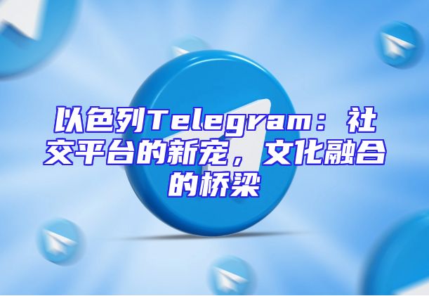 以色列Telegram：社交平台的新宠，文化融合的桥梁