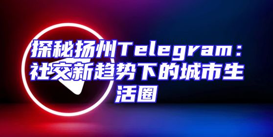 探秘扬州Telegram：社交新趋势下的城市生活圈