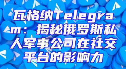 瓦格纳Telegram：揭秘俄罗斯私人军事公司在社交平台的影响力