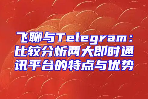 飞聊与Telegram：比较分析两大即时通讯平台的特点与优势