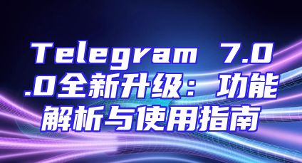 Telegram 7.0.0全新升级：功能解析与使用指南
