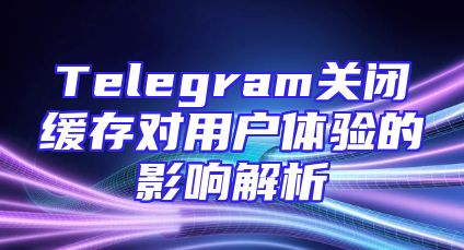 Telegram关闭缓存对用户体验的影响解析