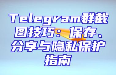 Telegram群截图技巧：保存、分享与隐私保护指南