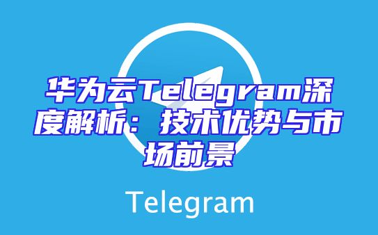 华为云Telegram深度解析：技术优势与市场前景