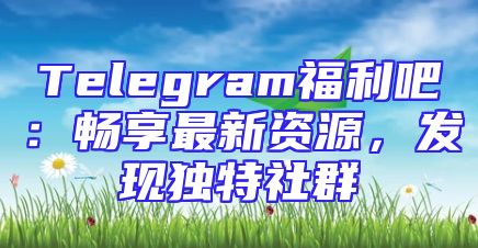 Telegram福利吧：畅享最新资源，发现独特社群