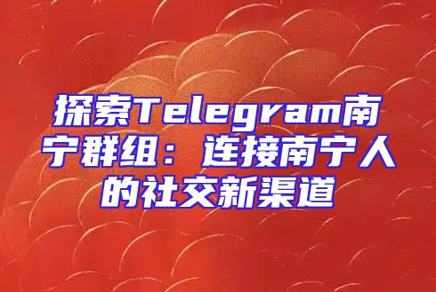 探索Telegram南宁群组：连接南宁人的社交新渠道