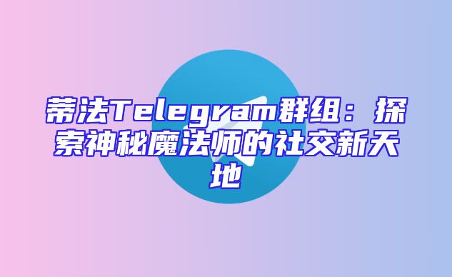 蒂法Telegram群组：探索神秘魔法师的社交新天地
