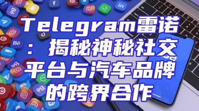 Telegram雷诺：揭秘神秘社交平台与汽车品牌的跨界合作