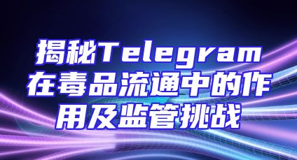 揭秘Telegram在毒品流通中的作用及监管挑战