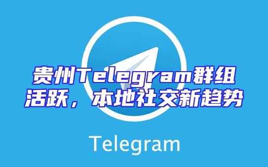 贵州Telegram群组活跃，本地社交新趋势