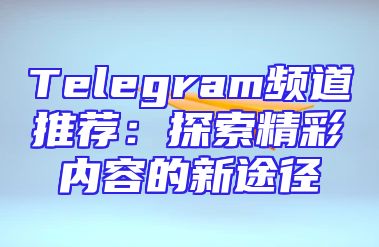 Telegram频道推荐：探索精彩内容的新途径