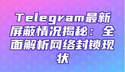 Telegram最新屏蔽情况揭秘：全面解析网络封锁现状