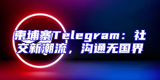 柬埔寨Telegram：社交新潮流，沟通无国界