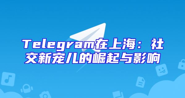 Telegram在上海：社交新宠儿的崛起与影响