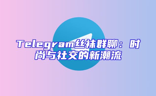 Telegram丝袜群聊：时尚与社交的新潮流