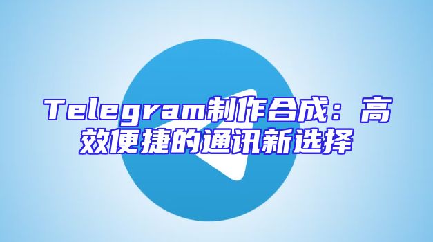 Telegram制作合成：高效便捷的通讯新选择