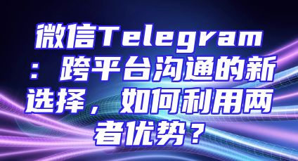微信Telegram：跨平台沟通的新选择，如何利用两者优势？