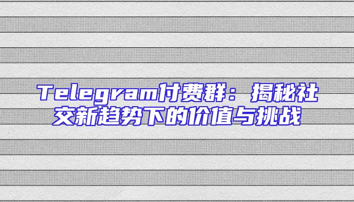Telegram付费群：揭秘社交新趋势下的价值与挑战