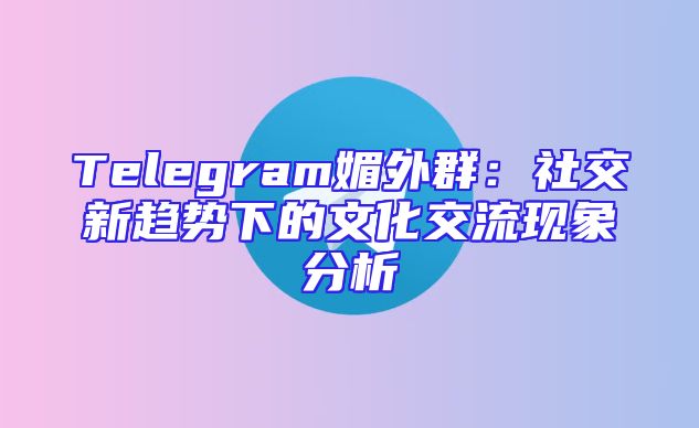 Telegram媚外群：社交新趋势下的文化交流现象分析