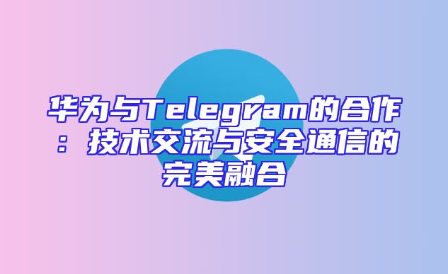 华为与Telegram的合作：技术交流与安全通信的完美融合