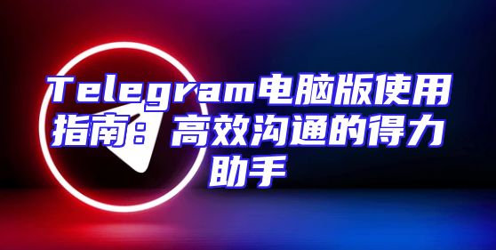 Telegram电脑版使用指南：高效沟通的得力助手