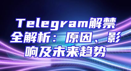 Telegram解禁全解析：原因、影响及未来趋势