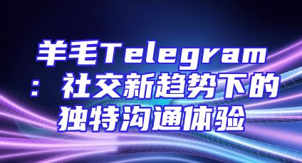 羊毛Telegram：社交新趋势下的独特沟通体验