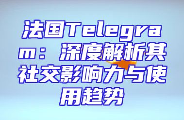 法国Telegram：深度解析其社交影响力与使用趋势